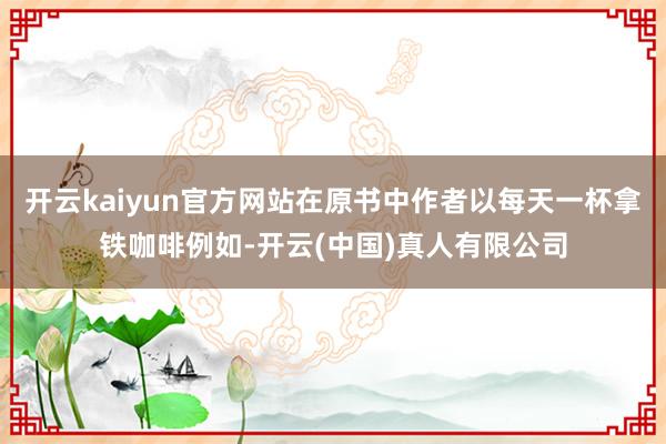 开云kaiyun官方网站在原书中作者以每天一杯拿铁咖啡例如-开云(中国)真人有限公司