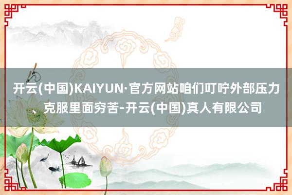 开云(中国)KAIYUN·官方网站咱们叮咛外部压力、克服里面穷苦-开云(中国)真人有限公司