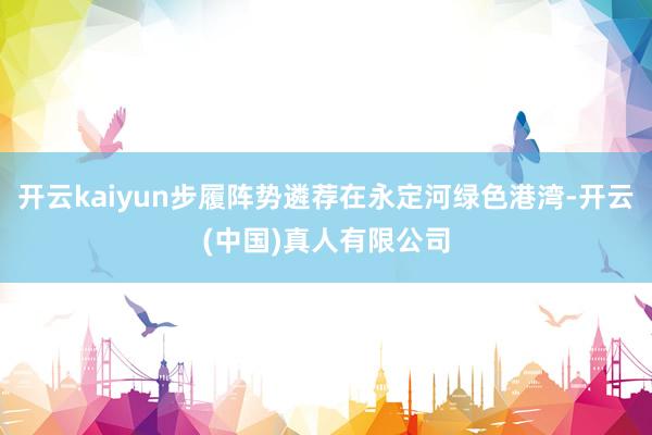 开云kaiyun步履阵势遴荐在永定河绿色港湾-开云(中国)真人有限公司