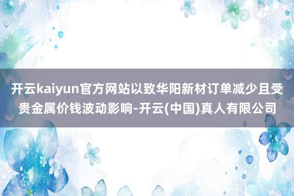 开云kaiyun官方网站以致华阳新材订单减少且受贵金属价钱波动影响-开云(中国)真人有限公司