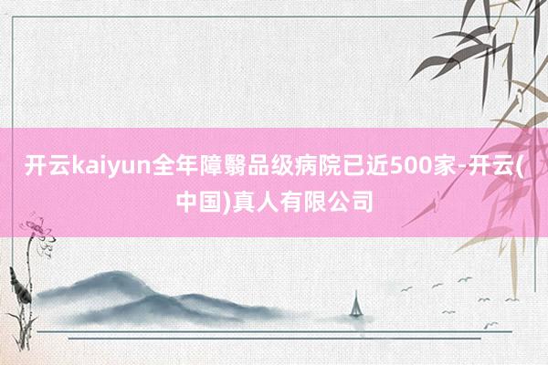 开云kaiyun全年障翳品级病院已近500家-开云(中国)真人有限公司