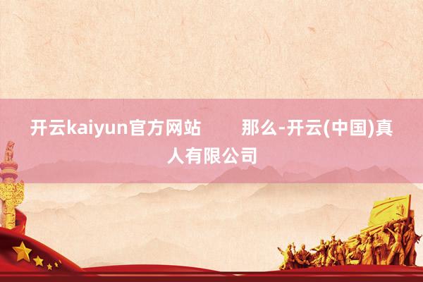 开云kaiyun官方网站        那么-开云(中国)真人有限公司