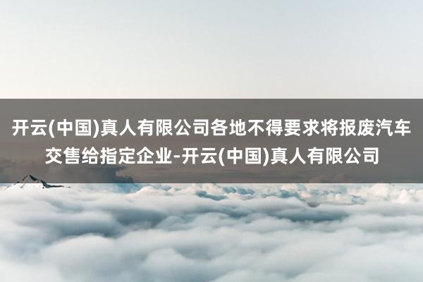 开云(中国)真人有限公司各地不得要求将报废汽车交售给指定企业-开云(中国)真人有限公司