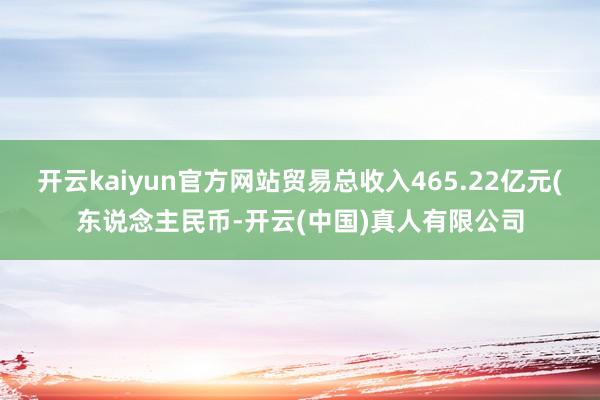 开云kaiyun官方网站贸易总收入465.22亿元(东说念主民币-开云(中国)真人有限公司