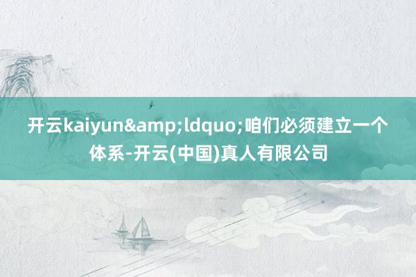 开云kaiyun&ldquo;咱们必须建立一个体系-开云(中国)真人有限公司