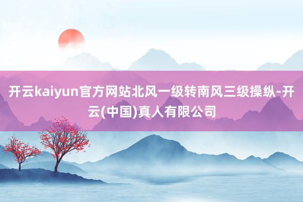 开云kaiyun官方网站北风一级转南风三级操纵-开云(中国)真人有限公司