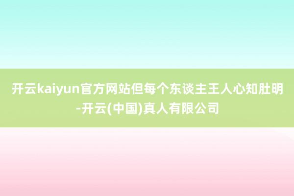 开云kaiyun官方网站但每个东谈主王人心知肚明-开云(中国)真人有限公司