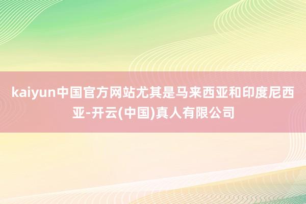 kaiyun中国官方网站尤其是马来西亚和印度尼西亚-开云(中国)真人有限公司