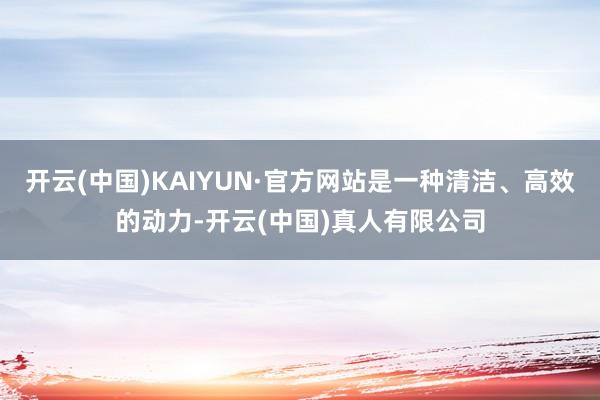 开云(中国)KAIYUN·官方网站是一种清洁、高效的动力-开云(中国)真人有限公司