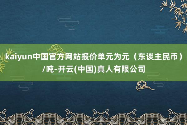 kaiyun中国官方网站报价单元为元（东谈主民币）/吨-开云(中国)真人有限公司