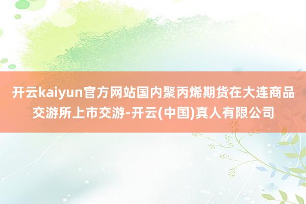 开云kaiyun官方网站国内聚丙烯期货在大连商品交游所上市交游-开云(中国)真人有限公司