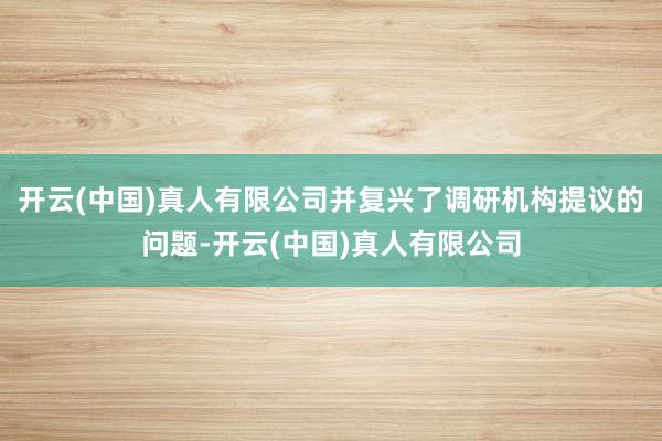 开云(中国)真人有限公司并复兴了调研机构提议的问题-开云(中国)真人有限公司