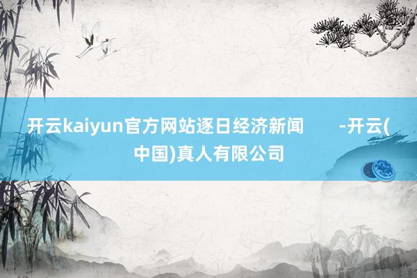 开云kaiyun官方网站逐日经济新闻       -开云(中国)真人有限公司