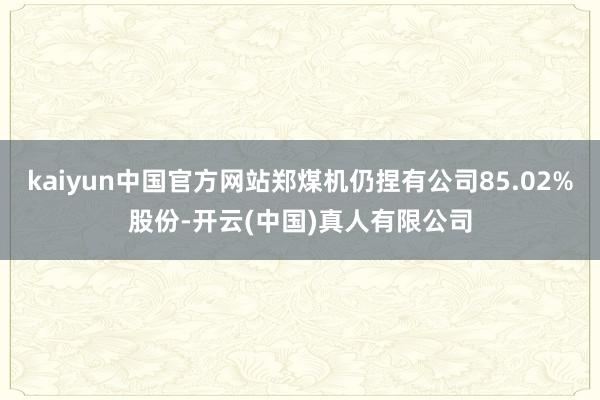 kaiyun中国官方网站郑煤机仍捏有公司85.02%股份-开云(中国)真人有限公司