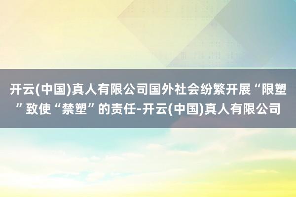 开云(中国)真人有限公司国外社会纷繁开展“限塑”致使“禁塑”的责任-开云(中国)真人有限公司