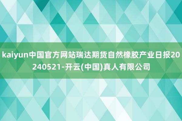 kaiyun中国官方网站瑞达期货自然橡胶产业日报20240521-开云(中国)真人有限公司