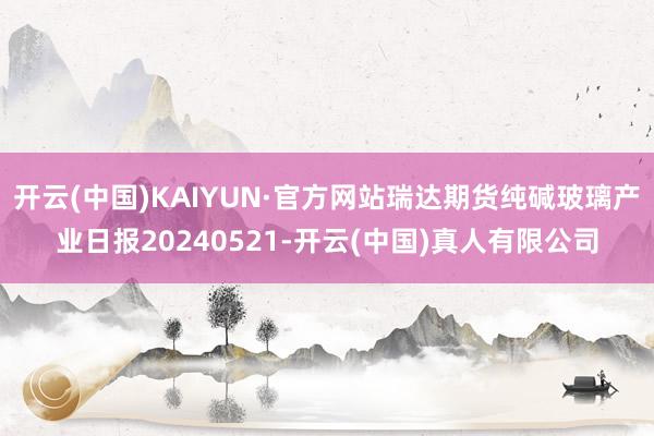 开云(中国)KAIYUN·官方网站瑞达期货纯碱玻璃产业日报20240521-开云(中国)真人有限公司