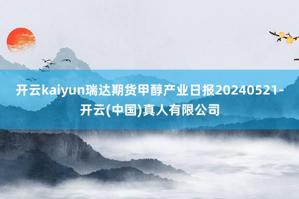 开云kaiyun瑞达期货甲醇产业日报20240521-开云(中国)真人有限公司