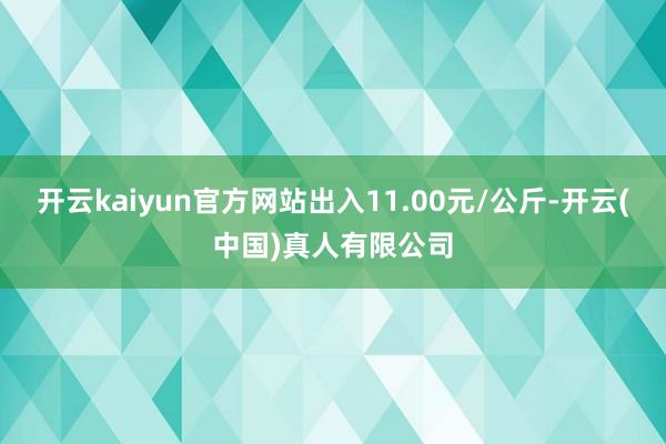 开云kaiyun官方网站出入11.00元/公斤-开云(中国)真人有限公司