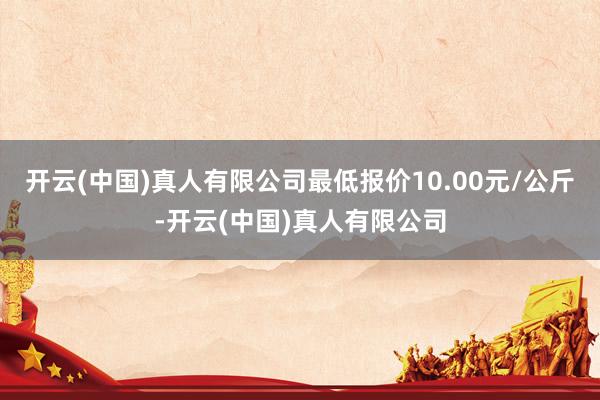 开云(中国)真人有限公司最低报价10.00元/公斤-开云(中国)真人有限公司