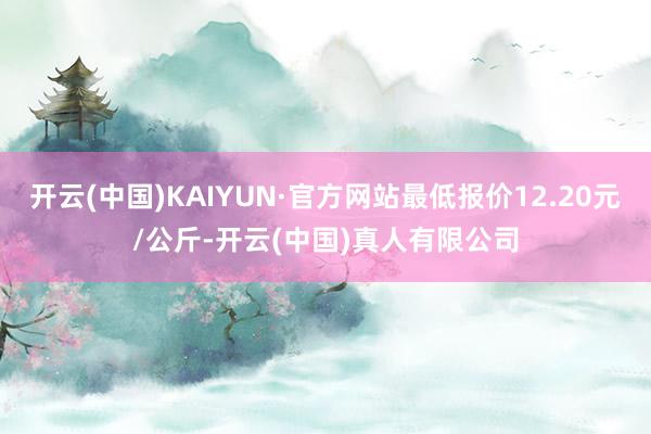 开云(中国)KAIYUN·官方网站最低报价12.20元/公斤-开云(中国)真人有限公司