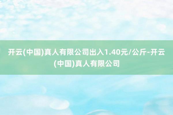 开云(中国)真人有限公司出入1.40元/公斤-开云(中国)真人有限公司