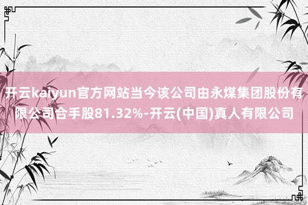 开云kaiyun官方网站当今该公司由永煤集团股份有限公司合手股81.32%-开云(中国)真人有限公司