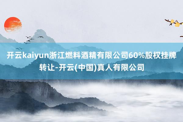 开云kaiyun浙江燃料酒精有限公司60%股权挂牌转让-开云(中国)真人有限公司