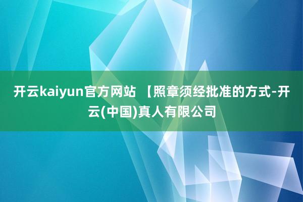 开云kaiyun官方网站 【照章须经批准的方式-开云(中国)真人有限公司