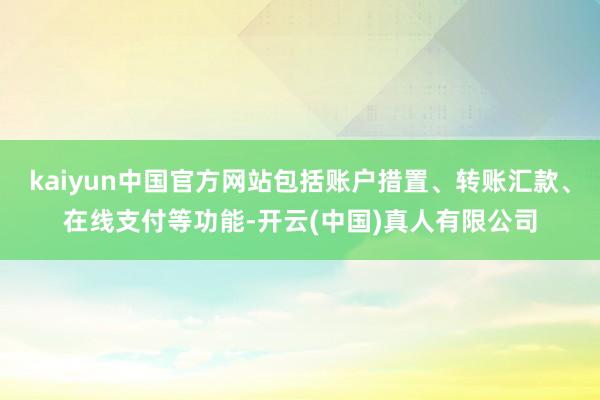 kaiyun中国官方网站包括账户措置、转账汇款、在线支付等功能-开云(中国)真人有限公司