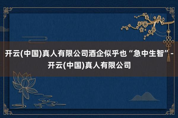 开云(中国)真人有限公司酒企似乎也“急中生智”-开云(中国)真人有限公司