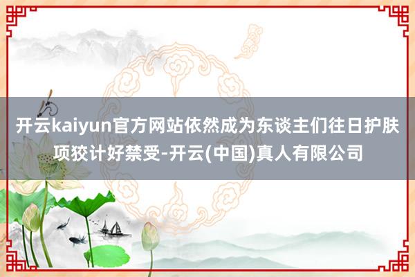 开云kaiyun官方网站依然成为东谈主们往日护肤项狡计好禁受-开云(中国)真人有限公司