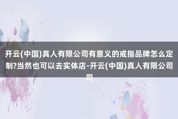 开云(中国)真人有限公司有意义的戒指品牌怎么定制?当然也可以去实体店-开云(中国)真人有限公司