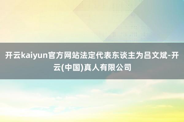 开云kaiyun官方网站法定代表东谈主为吕文斌-开云(中国)真人有限公司