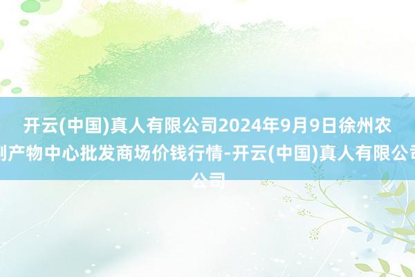 开云(中国)真人有限公司2024年9月9日徐州农副产物中心批发商场价钱行情-开云(中国)真人有限公司