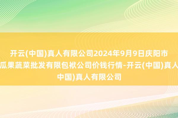 开云(中国)真人有限公司2024年9月9日庆阳市西峰西郊瓜果蔬菜批发有限包袱公司价钱行情-开云(中国)真人有限公司