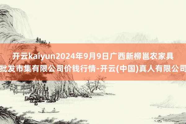 开云kaiyun2024年9月9日广西新柳邕农家具批发市集有限公司价钱行情-开云(中国)真人有限公司