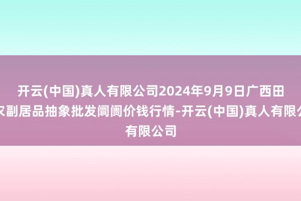 开云(中国)真人有限公司2024年9月9日广西田阳农副居品抽象批发阛阓价钱行情-开云(中国)真人有限公司