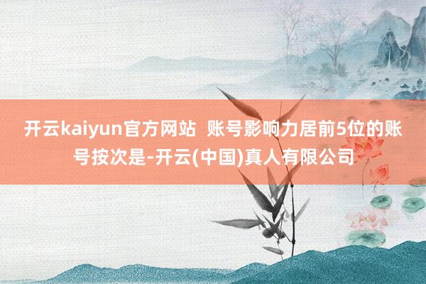 开云kaiyun官方网站  账号影响力居前5位的账号按次是-开云(中国)真人有限公司