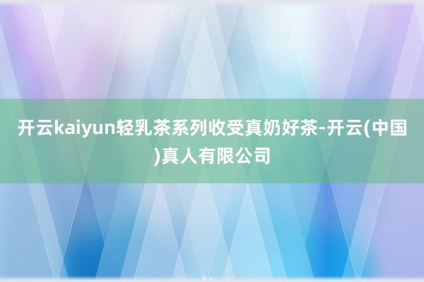 开云kaiyun轻乳茶系列收受真奶好茶-开云(中国)真人有限公司