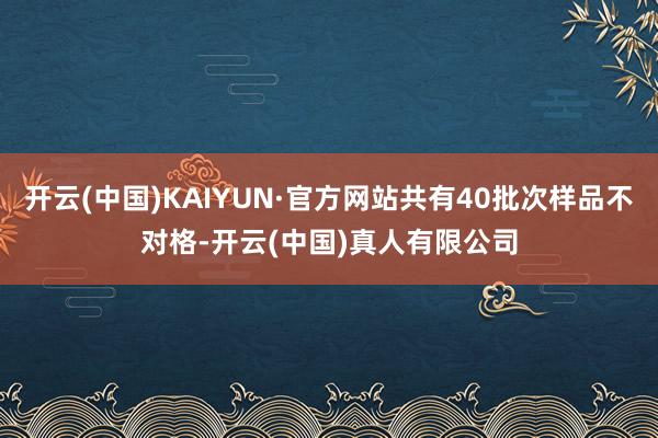 开云(中国)KAIYUN·官方网站共有40批次样品不对格-开云(中国)真人有限公司