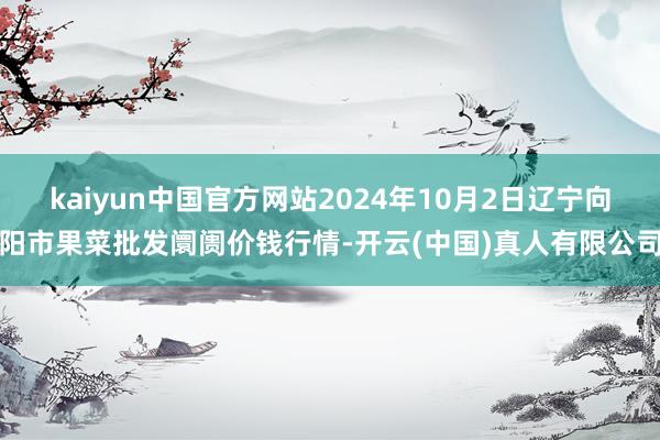 kaiyun中国官方网站2024年10月2日辽宁向阳市果菜批发阛阓价钱行情-开云(中国)真人有限公司