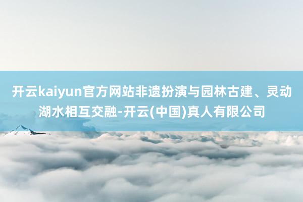 开云kaiyun官方网站非遗扮演与园林古建、灵动湖水相互交融-开云(中国)真人有限公司