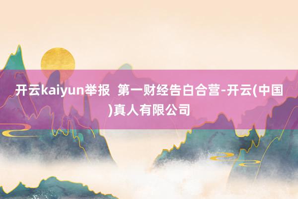 开云kaiyun举报  第一财经告白合营-开云(中国)真人有限公司