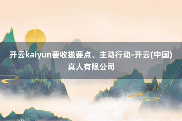 开云kaiyun要收拢要点、主动行动-开云(中国)真人有限公司