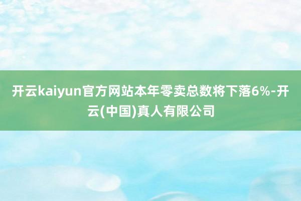 开云kaiyun官方网站本年零卖总数将下落6%-开云(中国)真人有限公司