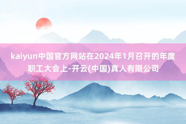 kaiyun中国官方网站在2024年1月召开的年度职工大会上-开云(中国)真人有限公司