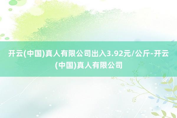 开云(中国)真人有限公司出入3.92元/公斤-开云(中国)真人有限公司