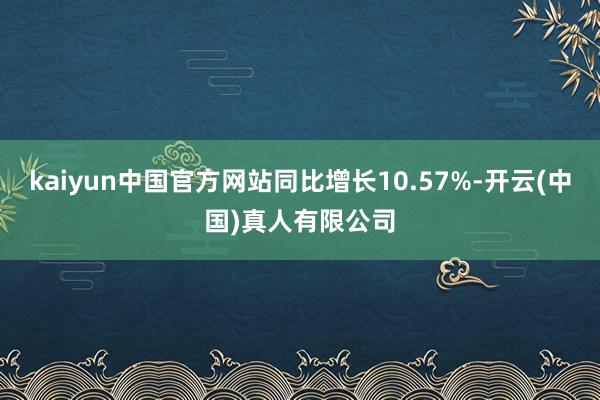 kaiyun中国官方网站同比增长10.57%-开云(中国)真人有限公司