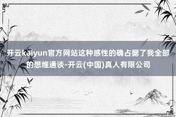 开云kaiyun官方网站这种感性的确占据了我全部的想维通谈-开云(中国)真人有限公司